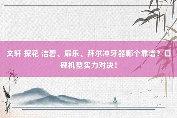 文轩 探花 洁碧、扉乐、拜尔冲牙器哪个靠谱？口碑机型实力对决！