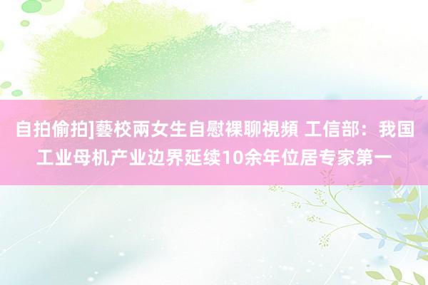 自拍偷拍]藝校兩女生自慰裸聊視頻 工信部：我国工业母机产业边界延续10余年位居专家第一