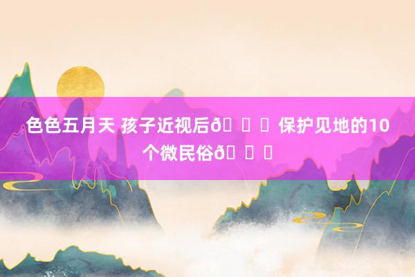 色色五月天 孩子近视后👀保护见地的10个微民俗👍