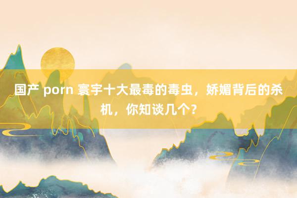 国产 porn 寰宇十大最毒的毒虫，娇媚背后的杀机，你知谈几个？