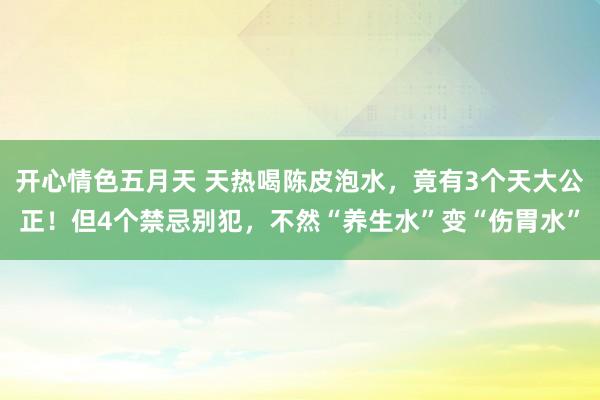 开心情色五月天 天热喝陈皮泡水，竟有3个天大公正！但4个禁忌别犯，不然“养生水”变“伤胃水”