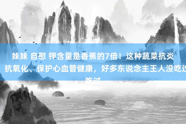 妹妹 自慰 钾含量是香蕉的7倍！这种蔬菜抗炎、抗氧化、保护心血管健康，好多东说念主王人没吃过