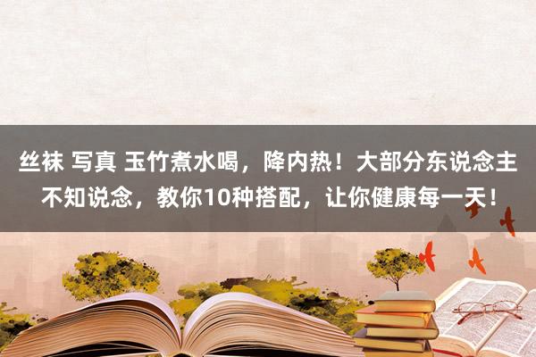 丝袜 写真 玉竹煮水喝，降内热！大部分东说念主不知说念，教你10种搭配，让你健康每一天！