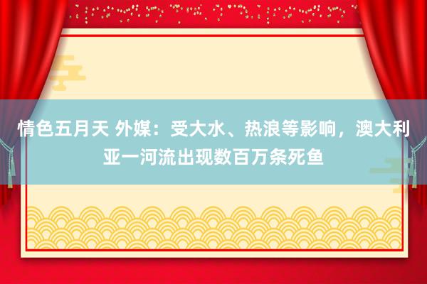 情色五月天 外媒：受大水、热浪等影响，澳大利亚一河流出现数百万条死鱼