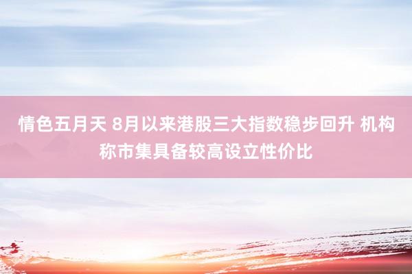 情色五月天 8月以来港股三大指数稳步回升 机构称市集具备较高设立性价比