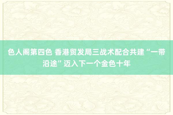 色人阁第四色 香港贸发局三战术配合共建“一带沿途”迈入下一个金色十年