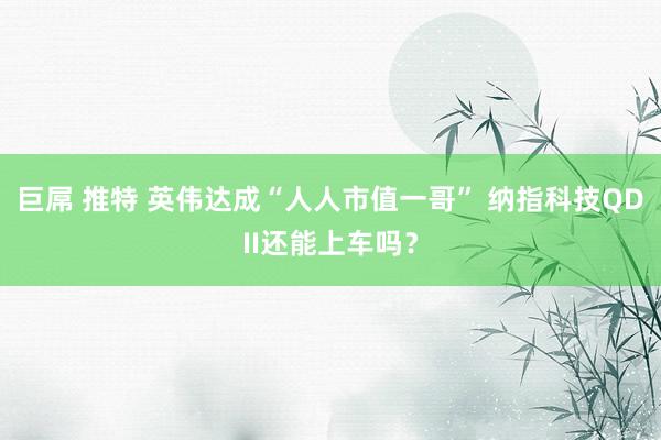 巨屌 推特 英伟达成“人人市值一哥” 纳指科技QDII还能上车吗？