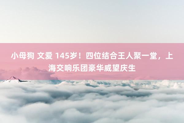 小母狗 文爱 145岁！四位结合王人聚一堂，上海交响乐团豪华威望庆生