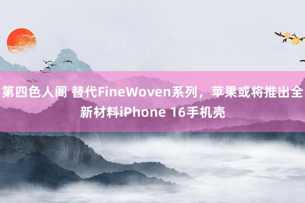 第四色人阁 替代FineWoven系列，苹果或将推出全新材料iPhone 16手机壳