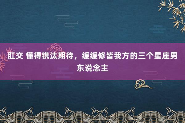 肛交 懂得镌汰期待，缓缓修皆我方的三个星座男东说念主