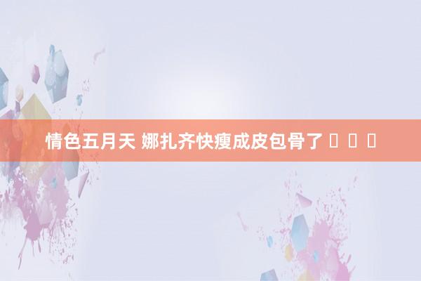 情色五月天 娜扎齐快瘦成皮包骨了 ​​​