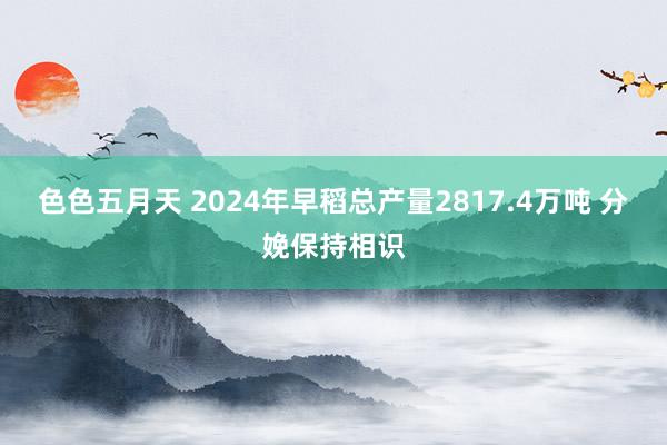 色色五月天 2024年早稻总产量2817.4万吨 分娩保持相识