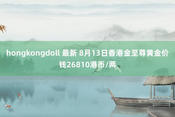 hongkongdoll 最新 8月13日香港金至尊黄金价钱26810港币/两