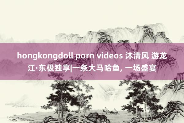 hongkongdoll porn videos 沐清风 游龙江·东极独享|一条大马哈鱼, 一场盛宴