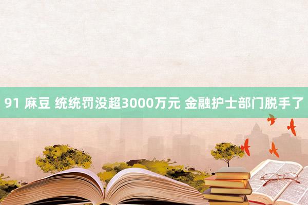 91 麻豆 统统罚没超3000万元 金融护士部门脱手了