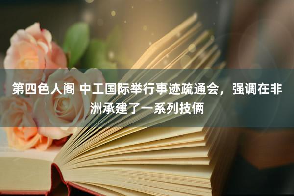 第四色人阁 中工国际举行事迹疏通会，强调在非洲承建了一系列技俩