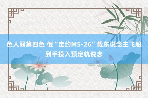 色人阁第四色 俄“定约MS-26”载东说念主飞船到手投入预定轨说念