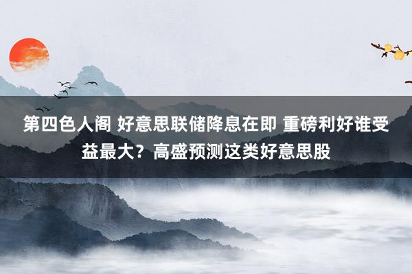 第四色人阁 好意思联储降息在即 重磅利好谁受益最大？高盛预测这类好意思股