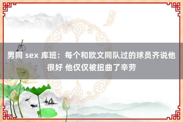 男同 sex 库班：每个和欧文同队过的球员齐说他很好 他仅仅被扭曲了辛劳