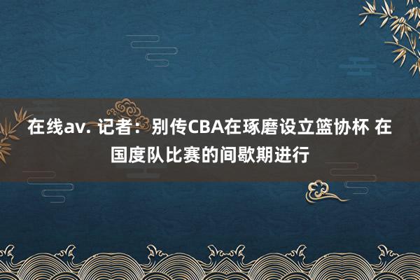 在线av. 记者：别传CBA在琢磨设立篮协杯 在国度队比赛的间歇期进行