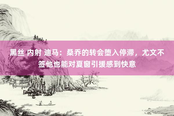 黑丝 内射 迪马：桑乔的转会堕入停滞，尤文不签他也能对夏窗引援感到快意