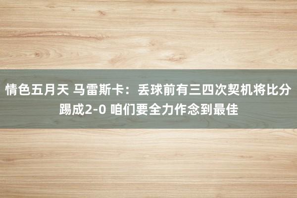 情色五月天 马雷斯卡：丢球前有三四次契机将比分踢成2-0 咱们要全力作念到最佳