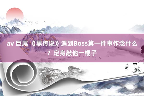 av 巨屌 《黑传说》遇到Boss第一件事作念什么？定身敲他一棍子