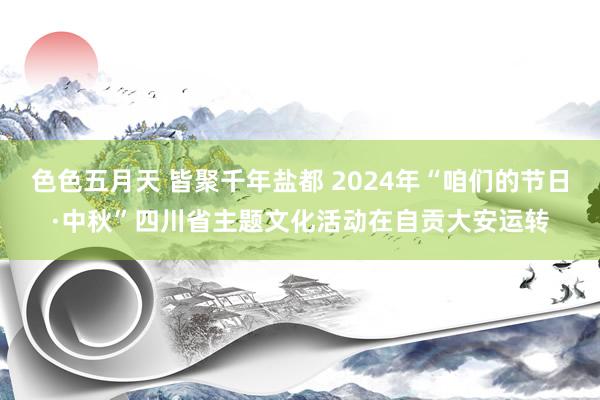 色色五月天 皆聚千年盐都 2024年“咱们的节日·中秋”四川省主题文化活动在自贡大安运转