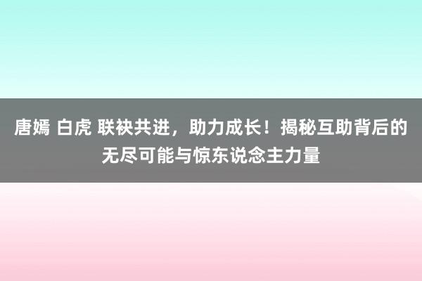 唐嫣 白虎 联袂共进，助力成长！揭秘互助背后的无尽可能与惊东说念主力量