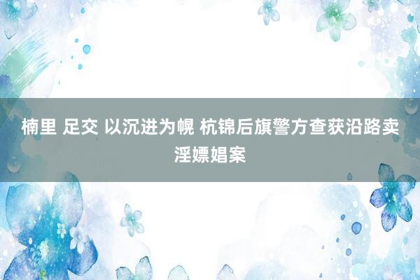 楠里 足交 以沉进为幌 杭锦后旗警方查获沿路卖淫嫖娼案