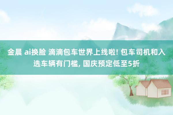 金晨 ai换脸 滴滴包车世界上线啦! 包车司机和入选车辆有门槛， 国庆预定低至5折