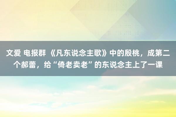 文爱 电报群 《凡东说念主歌》中的殷桃，成第二个郝蕾，给“倚老卖老”的东说念主上了一课