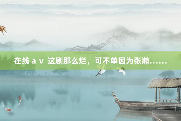 在线ａｖ 这剧那么烂，可不单因为张瀚……