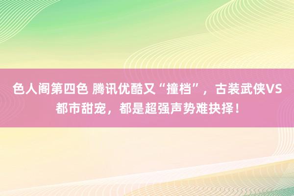 色人阁第四色 腾讯优酷又“撞档”，古装武侠VS都市甜宠，都是超强声势难抉择！