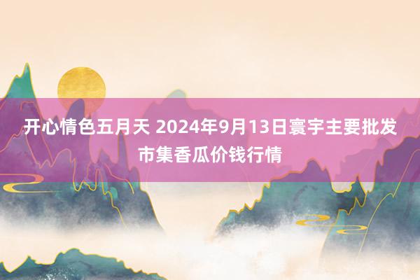 开心情色五月天 2024年9月13日寰宇主要批发市集香瓜价钱行情