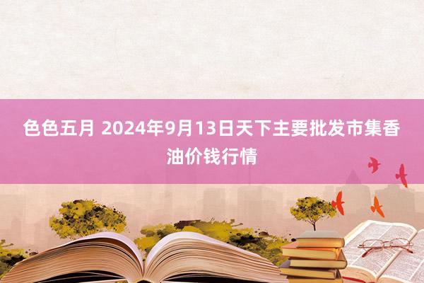 色色五月 2024年9月13日天下主要批发市集香油价钱行情