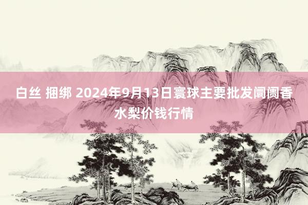 白丝 捆绑 2024年9月13日寰球主要批发阛阓香水梨价钱行情