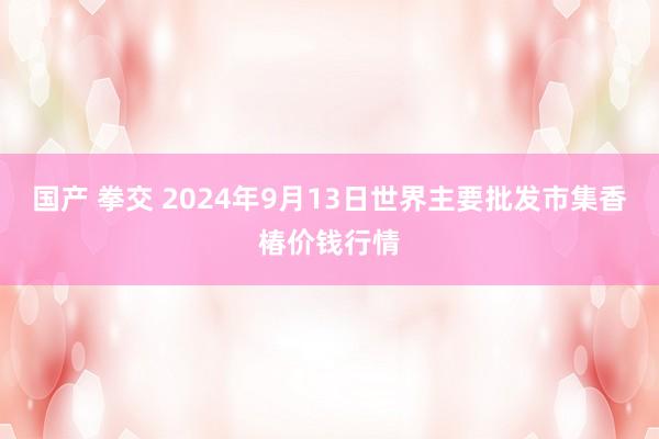 国产 拳交 2024年9月13日世界主要批发市集香椿价钱行情