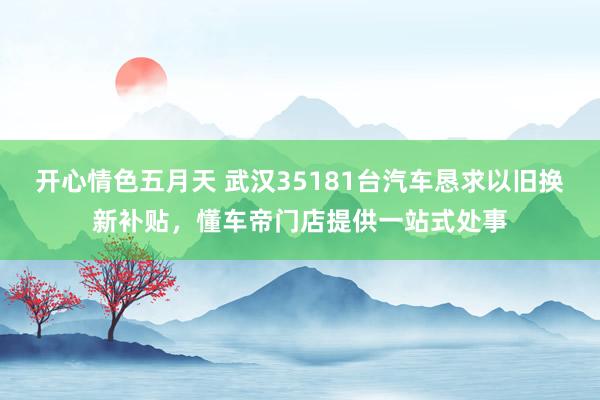 开心情色五月天 武汉35181台汽车恳求以旧换新补贴，懂车帝门店提供一站式处事