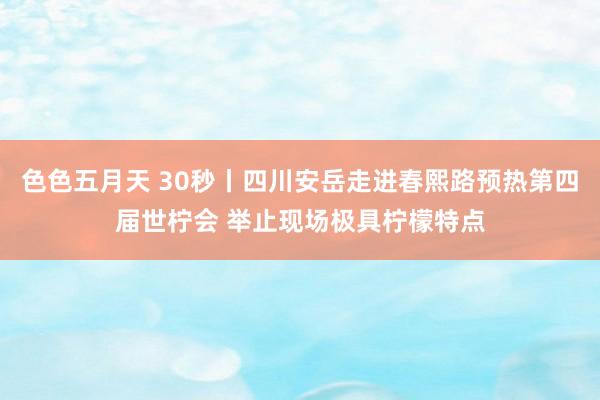 色色五月天 30秒丨四川安岳走进春熙路预热第四届世柠会 举止现场极具柠檬特点