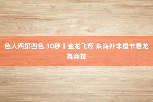 色人阁第四色 30秒丨金龙飞翔 来海外非遗节看龙舞竞技