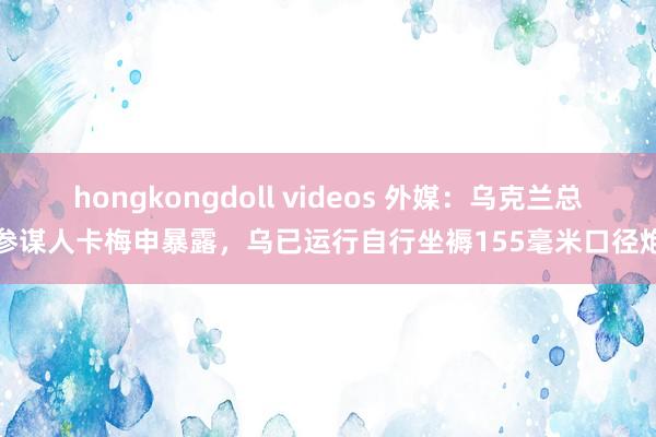 hongkongdoll videos 外媒：乌克兰总统参谋人卡梅申暴露，乌已运行自行坐褥155毫米口径炮弹