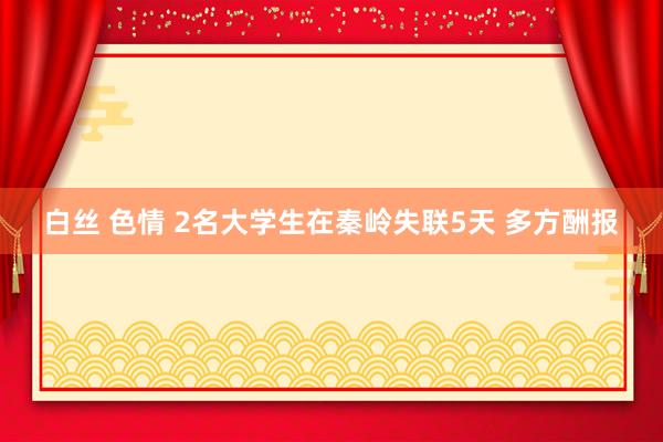 白丝 色情 2名大学生在秦岭失联5天 多方酬报