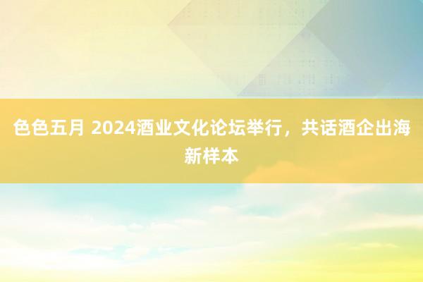 色色五月 2024酒业文化论坛举行，共话酒企出海新样本