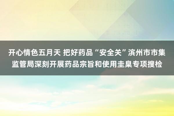 开心情色五月天 把好药品“安全关”滨州市市集监管局深刻开展药品宗旨和使用圭臬专项搜检