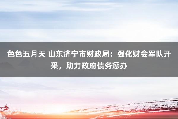 色色五月天 山东济宁市财政局：强化财会军队开采，助力政府债务惩办