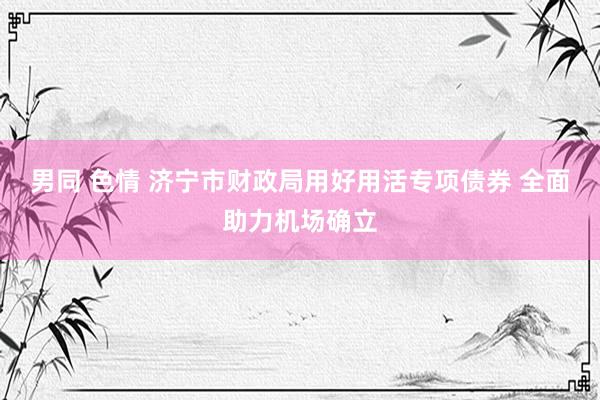 男同 色情 济宁市财政局用好用活专项债券 全面助力机场确立