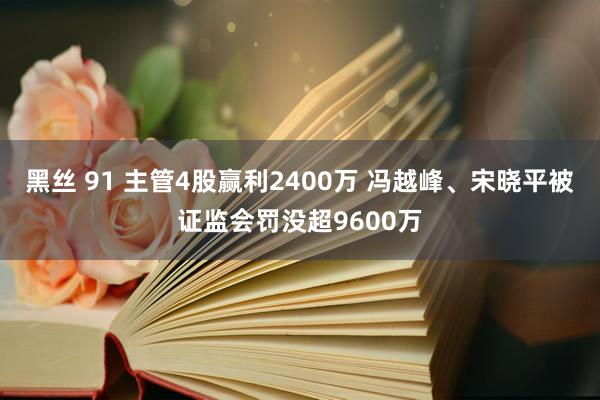 黑丝 91 主管4股赢利2400万 冯越峰、宋晓平被证监会罚没超9600万