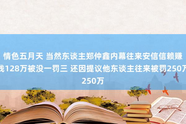 情色五月天 当然东谈主郑仲鑫内幕往来安信信赖赚钱128万被没一罚三 还因提议他东谈主往来被罚250万