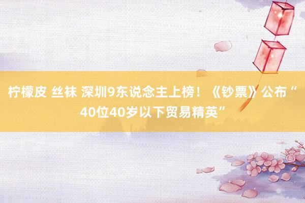 柠檬皮 丝袜 深圳9东说念主上榜！《钞票》公布“40位40岁以下贸易精英”